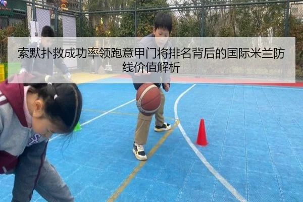 索默扑救成功率领跑意甲门将排名背后的国际米兰防线价值解析