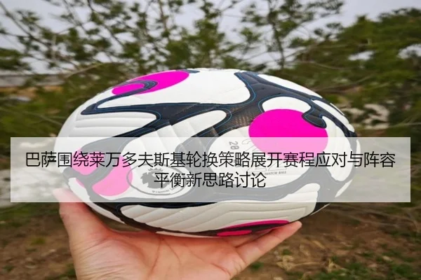 巴萨围绕莱万多夫斯基轮换策略展开赛程应对与阵容平衡新思路讨论