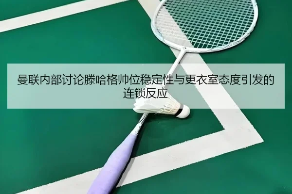 曼联内部讨论滕哈格帅位稳定性与更衣室态度引发的连锁反应