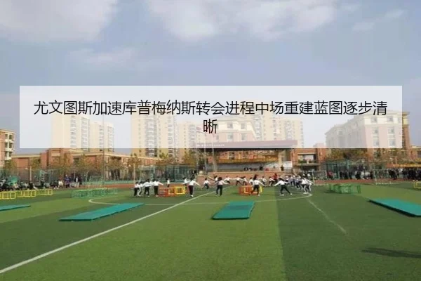 尤文图斯加速库普梅纳斯转会进程中场重建蓝图逐步清晰