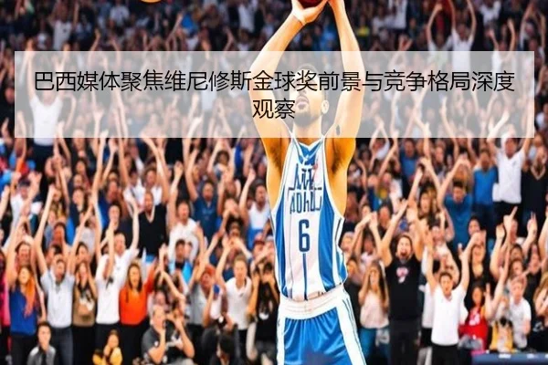 巴西媒体聚焦维尼修斯金球奖前景与竞争格局深度观察